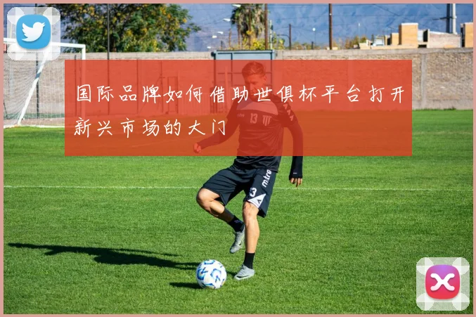 国际品牌如何借助世俱杯平台打开新兴市场的大门