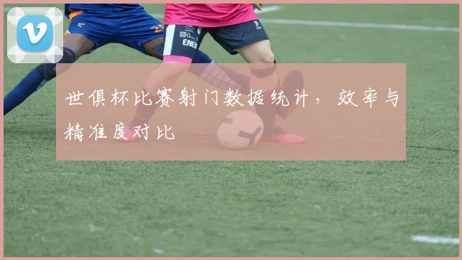 世俱杯比赛射门数据统计，效率与精准度对比